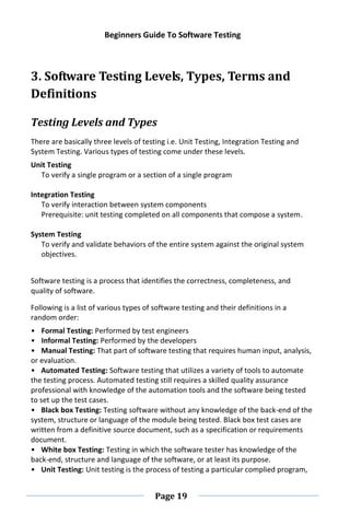 Beginners Guide To Software Testing
Page 19
3. Software Testing Levels, Types, Terms and
Definitions
Testing Levels and Types
There are basically three levels of testing i.e. Unit Testing, Integration Testing and
System Testing. Various types of testing come under these levels.
Unit Testing
To verify a single program or a section of a single program
Integration Testing
To verify interaction between system components
Prerequisite: unit testing completed on all components that compose a system.
System Testing
To verify and validate behaviors of the entire system against the original system
objectives.
Software testing is a process that identifies the correctness, completeness, and
quality of software.
Following is a list of various types of software testing and their definitions in a
random order:
• Formal Testing: Performed by test engineers
• Informal Testing: Performed by the developers
• Manual Testing: That part of software testing that requires human input, analysis,
or evaluation.
• Automated Testing: Software testing that utilizes a variety of tools to automate
the testing process. Automated testing still requires a skilled quality assurance
professional with knowledge of the automation tools and the software being tested
to set up the test cases.
• Black box Testing: Testing software without any knowledge of the back-end of the
system, structure or language of the module being tested. Black box test cases are
written from a definitive source document, such as a specification or requirements
document.
• White box Testing: Testing in which the software tester has knowledge of the
back-end, structure and language of the software, or at least its purpose.
• Unit Testing: Unit testing is the process of testing a particular complied program,
 