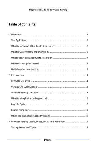 Beginners Guide To Software Testing
Page 2
Table of Contents:
1. Overview ........................................................................................................5
The Big Picture ...............................................................................................5
What is software? Why should it be tested? .................................................6
What is Quality? How important is it? ...........................................................6
What exactly does a software tester do? ......................................................7
What makes a good tester? ...........................................................................8
Guidelines for new testers .............................................................................9
2. Introduction..................................................................................................11
Software Life Cycle.......................................................................................11
Various Life Cycle Models ............................................................................12
Software Testing Life Cycle ..........................................................................13
What is a bug? Why do bugs occur? ............................................................15
Bug Life Cycle ...............................................................................................16
Cost of fixing bugs ........................................................................................17
When can testing be stopped/reduced?......................................................18
3. Software Testing Levels, Types, Terms and Definitions...............................19
Testing Levels and Types..............................................................................19
 