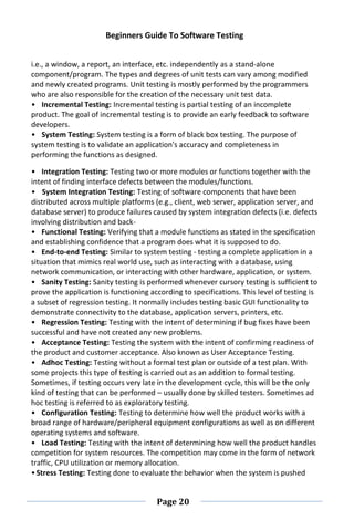 Beginners Guide To Software Testing
Page 20
i.e., a window, a report, an interface, etc. independently as a stand-alone
component/program. The types and degrees of unit tests can vary among modified
and newly created programs. Unit testing is mostly performed by the programmers
who are also responsible for the creation of the necessary unit test data.
• Incremental Testing: Incremental testing is partial testing of an incomplete
product. The goal of incremental testing is to provide an early feedback to software
developers.
• System Testing: System testing is a form of black box testing. The purpose of
system testing is to validate an application's accuracy and completeness in
performing the functions as designed.
• Integration Testing: Testing two or more modules or functions together with the
intent of finding interface defects between the modules/functions.
• System Integration Testing: Testing of software components that have been
distributed across multiple platforms (e.g., client, web server, application server, and
database server) to produce failures caused by system integration defects (i.e. defects
involving distribution and back-
• Functional Testing: Verifying that a module functions as stated in the specification
and establishing confidence that a program does what it is supposed to do.
• End-to-end Testing: Similar to system testing - testing a complete application in a
situation that mimics real world use, such as interacting with a database, using
network communication, or interacting with other hardware, application, or system.
• Sanity Testing: Sanity testing is performed whenever cursory testing is sufficient to
prove the application is functioning according to specifications. This level of testing is
a subset of regression testing. It normally includes testing basic GUI functionality to
demonstrate connectivity to the database, application servers, printers, etc.
• Regression Testing: Testing with the intent of determining if bug fixes have been
successful and have not created any new problems.
• Acceptance Testing: Testing the system with the intent of confirming readiness of
the product and customer acceptance. Also known as User Acceptance Testing.
• Adhoc Testing: Testing without a formal test plan or outside of a test plan. With
some projects this type of testing is carried out as an addition to formal testing.
Sometimes, if testing occurs very late in the development cycle, this will be the only
kind of testing that can be performed – usually done by skilled testers. Sometimes ad
hoc testing is referred to as exploratory testing.
• Configuration Testing: Testing to determine how well the product works with a
broad range of hardware/peripheral equipment configurations as well as on different
operating systems and software.
• Load Testing: Testing with the intent of determining how well the product handles
competition for system resources. The competition may come in the form of network
traffic, CPU utilization or memory allocation.
•Stress Testing: Testing done to evaluate the behavior when the system is pushed
 