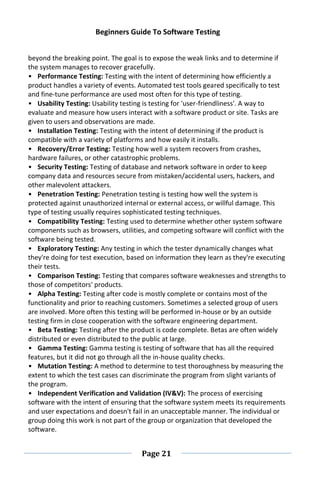 Beginners Guide To Software Testing
Page 21
beyond the breaking point. The goal is to expose the weak links and to determine if
the system manages to recover gracefully.
• Performance Testing: Testing with the intent of determining how efficiently a
product handles a variety of events. Automated test tools geared specifically to test
and fine-tune performance are used most often for this type of testing.
• Usability Testing: Usability testing is testing for 'user-friendliness'. A way to
evaluate and measure how users interact with a software product or site. Tasks are
given to users and observations are made.
• Installation Testing: Testing with the intent of determining if the product is
compatible with a variety of platforms and how easily it installs.
• Recovery/Error Testing: Testing how well a system recovers from crashes,
hardware failures, or other catastrophic problems.
• Security Testing: Testing of database and network software in order to keep
company data and resources secure from mistaken/accidental users, hackers, and
other malevolent attackers.
• Penetration Testing: Penetration testing is testing how well the system is
protected against unauthorized internal or external access, or willful damage. This
type of testing usually requires sophisticated testing techniques.
• Compatibility Testing: Testing used to determine whether other system software
components such as browsers, utilities, and competing software will conflict with the
software being tested.
• Exploratory Testing: Any testing in which the tester dynamically changes what
they're doing for test execution, based on information they learn as they're executing
their tests.
• Comparison Testing: Testing that compares software weaknesses and strengths to
those of competitors' products.
• Alpha Testing: Testing after code is mostly complete or contains most of the
functionality and prior to reaching customers. Sometimes a selected group of users
are involved. More often this testing will be performed in-house or by an outside
testing firm in close cooperation with the software engineering department.
• Beta Testing: Testing after the product is code complete. Betas are often widely
distributed or even distributed to the public at large.
• Gamma Testing: Gamma testing is testing of software that has all the required
features, but it did not go through all the in-house quality checks.
• Mutation Testing: A method to determine to test thoroughness by measuring the
extent to which the test cases can discriminate the program from slight variants of
the program.
• Independent Verification and Validation (IV&V): The process of exercising
software with the intent of ensuring that the software system meets its requirements
and user expectations and doesn't fail in an unacceptable manner. The individual or
group doing this work is not part of the group or organization that developed the
software.
 