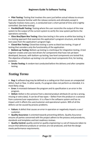 Beginners Guide To Software Testing
Page 22
• Pilot Testing: Testing that involves the users just before actual release to ensure
that users become familiar with the release contents and ultimately accept it.
Typically involves many users, is conducted over a short period of time and is tightly
controlled. (See beta testing)
• Parallel/Audit Testing: Testing where the user reconciles the output of the new
system to the output of the current system to verify the new system performs the
operations correctly.
• Glass Box/Open Box Testing: Glass box testing is the same as white box testing. It
is a testing approach that examines the application's program structure, and derives
test cases from the application's program logic.
• Closed Box Testing: Closed box testing is same as black box testing. A type of
testing that considers only the functionality of the application.
• Bottom-up Testing: Bottom-up testing is a technique for integration testing. A test
engineer creates and uses test drivers for components that have not yet been
developed, because, with bottom-up testing, low-level components are tested first.
The objective of bottom-up testing is to call low-level components first, for testing
purposes.
• Smoke Testing: A random test conducted before the delivery and after complete
testing.
Testing Terms
• Bug: A software bug may be defined as a coding error that causes an unexpected
defect, fault or flaw. In other words, if a program does not perform as intended, it is
most likely a bug.
• Error: A mismatch between the program and its specification is an error in the
program.
• Defect: Defect is the variance from a desired product attribute (it can be a wrong,
missing or extra data). It can be of two types – Defect from the product or a variance
from customer/user expectations. It is a flaw in the software system and has no
impact until it affects the user/customer and operational system. 90% of all the
defects can be caused by process problems.
• Failure: A defect that causes an error in operation or negatively impacts a user/
customer.
• Quality Assurance: Is oriented towards preventing defects. Quality Assurance
ensures all parties concerned with the project adhere to the process and procedures,
standards and templates and test readiness reviews.
• Quality Control: quality control or quality engineering is a set of measures taken to
ensure that defective products or services are not produced, and that the design
meets performance requirements.
 
