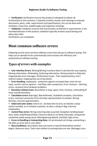 Beginners Guide To Software Testing
Page 23
• Verification: Verification ensures the product is designed to deliver all
functionality to the customer; it typically involves reviews and meetings to evaluate
documents, plans, code, requirements and specifications; this can be done with
checklists, issues lists, walkthroughs and inspection meetings.
• Validation: Validation ensures that functionality, as defined in requirements, is the
intended behavior of the product; validation typically involves actual testing and
takes place after
Verifications are completed.
Most common software errors
Following are the most common software errors that aid you in software testing. This
helps you to identify errors systematically and increases the efficiency and
productivity of software testing.
Types of errors with examples
• User Interface Errors: Missing/Wrong Functions Doesn’t do what the user expects,
Missing information, Misleading, Confusing information, Wrong content in Help text,
Inappropriate error messages. Performance issues - Poor responsiveness, Can't
redirect output, Inappropriate use of key board
• Error Handling: Inadequate - protection against corrupted data, tests of user
input, version control; Ignores – overflow, data comparison, Error recovery – aborting
errors, recovery from hardware problems.
• Boundary related errors: Boundaries in loop, space, time, memory, mishandling of
cases outside boundary.
• Calculation errors: Bad Logic, Bad Arithmetic, Outdated constants, Calculation
errors, incorrect conversion from one data representation to another, Wrong
formula, incorrect approximation.
• Initial and Later states: Failure to - set data item to zero, to initialize a loop-
control variable, or re-initialize a pointer, to clear a string or flag, Incorrect
initialization.
• Control flow errors: Wrong returning state assumed, Exception handling based
exits, Stack underflow/overflow, Failure to block or un-block interrupts, Comparison
sometimes yields wrong result, Missing/wrong default, and Data Type errors.
• Errors in Handling or Interpreting Data: Un-terminated null strings, overwriting a
file after an error exit or user abort.
• Race Conditions: Assumption that one event or task finished before another
begins, Resource races, Tasks starts before its prerequisites are met, Messages cross
 