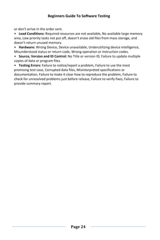 Beginners Guide To Software Testing
Page 24
or don't arrive in the order sent.
• Load Conditions: Required resources are not available, No available large memory
area, Low priority tasks not put off, doesn’t erase old files from mass storage, and
doesn’t return unused memory.
• Hardware: Wrong Device, Device unavailable, Underutilizing device intelligence,
Misunderstood status or return code, Wrong operation or instruction codes.
• Source, Version and ID Control: No Title or version ID, Failure to update multiple
copies of data or program files.
• Testing Errors: Failure to notice/report a problem, Failure to use the most
promising test case, Corrupted data files, Misinterpreted specifications or
documentation, Failure to make it clear how to reproduce the problem, Failure to
check for unresolved problems just before release, Failure to verify fixes, Failure to
provide summary report.
 