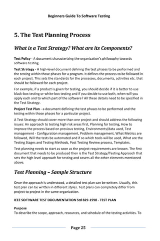 Beginners Guide To Software Testing
Page 25
5. The Test Planning Process
What is a Test Strategy? What are its Components?
Test Policy - A document characterizing the organization’s philosophy towards
software testing.
Test Strategy - A high-level document defining the test phases to be performed and
the testing within those phases for a program. It defines the process to be followed in
each project. This sets the standards for the processes, documents, activities etc. that
should be followed for each project.
For example, if a product is given for testing, you should decide if it is better to use
black-box testing or white-box testing and if you decide to use both, when will you
apply each and to which part of the software? All these details need to be specified in
the Test Strategy.
Project Test Plan - a document defining the test phases to be performed and the
testing within those phases for a particular project.
A Test Strategy should cover more than one project and should address the following
issues: An approach to testing high risk areas first, Planning for testing, How to
improve the process based on previous testing, Environments/data used, Test
management - Configuration management, Problem management, What Metrics are
followed, Will the tests be automated and if so which tools will be used, What are the
Testing Stages and Testing Methods, Post Testing Review process, Templates.
Test planning needs to start as soon as the project requirements are known. The first
document that needs to be produced then is the Test Strategy/Testing Approach that
sets the high level approach for testing and covers all the other elements mentioned
above.
Test Planning – Sample Structure
Once the approach is understood, a detailed test plan can be written. Usually, this
test plan can be written in different styles. Test plans can completely differ from
project to project in the same organization.
IEEE SOFTWARE TEST DOCUMENTATION Std 829-1998 - TEST PLAN
Purpose
To describe the scope, approach, resources, and schedule of the testing activities. To
 
