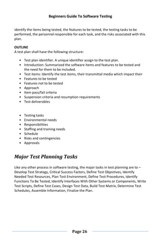 Beginners Guide To Software Testing
Page 26
identify the items being tested, the features to be tested, the testing tasks to be
performed, the personnel responsible for each task, and the risks associated with this
plan.
OUTLINE
A test plan shall have the following structure:
• Test plan identifier. A unique identifier assign to the test plan.
• Introduction: Summarized the software items and features to be tested and
the need for them to be included.
• Test items: Identify the test items, their transmittal media which impact their
• Features to be tested
• Features not to be tested
• Approach
• Item pass/fail criteria
• Suspension criteria and resumption requirements
• Test deliverables
• Testing tasks
• Environmental needs
• Responsibilities
• Staffing and training needs
• Schedule
• Risks and contingencies
• Approvals
Major Test Planning Tasks
Like any other process in software testing, the major tasks in test planning are to –
Develop Test Strategy, Critical Success Factors, Define Test Objectives, Identify
Needed Test Resources, Plan Test Environment, Define Test Procedures, Identify
Functions To Be Tested, Identify Interfaces With Other Systems or Components, Write
Test Scripts, Define Test Cases, Design Test Data, Build Test Matrix, Determine Test
Schedules, Assemble Information, Finalize the Plan.
 