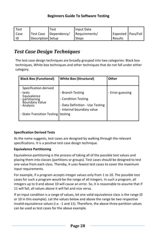 Beginners Guide To Software Testing
Page 28
Test
Case Test Case
Test
Dependency/
Input Data
Requirements/ Expected Pass/Fail
ID Description Setup Steps Results
Test Case Design Techniques
The test case design techniques are broadly grouped into two categories: Black box
techniques, White box techniques and other techniques that do not fall under either
category.
Black Box (Functional) White Box (Structural) Other
-
Specification derived
tests - Branch Testing - Error guessing
-
Equivalence
partitioning - Condition Testing
-
Boundary Value
Analysis - Data Definition - Use Testing
- State-Transition Testing
- Internal boundary value
testing
Specification Derived Tests
As the name suggests, test cases are designed by walking through the relevant
specifications. It is a positive test case design technique.
Equivalence Partitioning
Equivalence partitioning is the process of taking all of the possible test values and
placing them into classes (partitions or groups). Test cases should be designed to test
one value from each class. Thereby, it uses fewest test cases to cover the maximum
input requirements.
For example, if a program accepts integer values only from 1 to 10. The possible test
cases for such a program would be the range of all integers. In such a program, all
integers up to 0 and above 10 will cause an error. So, it is reasonable to assume that if
11 will fail, all values above it will fail and vice versa.
If an input condition is a range of values, let one valid equivalence class is the range (0
or 10 in this example). Let the values below and above the range be two respective
invalid equivalence values (i.e. -1 and 11). Therefore, the above three partition values
can be used as test cases for the above example.
 