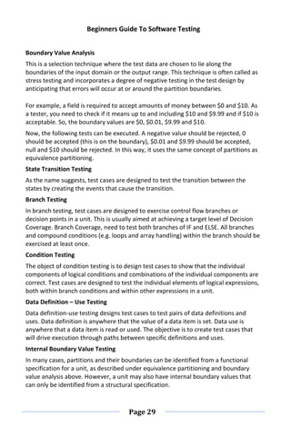 Beginners Guide To Software Testing
Page 29
Boundary Value Analysis
This is a selection technique where the test data are chosen to lie along the
boundaries of the input domain or the output range. This technique is often called as
stress testing and incorporates a degree of negative testing in the test design by
anticipating that errors will occur at or around the partition boundaries.
For example, a field is required to accept amounts of money between $0 and $10. As
a tester, you need to check if it means up to and including $10 and $9.99 and if $10 is
acceptable. So, the boundary values are $0, $0.01, $9.99 and $10.
Now, the following tests can be executed. A negative value should be rejected, 0
should be accepted (this is on the boundary), $0.01 and $9.99 should be accepted,
null and $10 should be rejected. In this way, it uses the same concept of partitions as
equivalence partitioning.
State Transition Testing
As the name suggests, test cases are designed to test the transition between the
states by creating the events that cause the transition.
Branch Testing
In branch testing, test cases are designed to exercise control flow branches or
decision points in a unit. This is usually aimed at achieving a target level of Decision
Coverage. Branch Coverage, need to test both branches of IF and ELSE. All branches
and compound conditions (e.g. loops and array handling) within the branch should be
exercised at least once.
Condition Testing
The object of condition testing is to design test cases to show that the individual
components of logical conditions and combinations of the individual components are
correct. Test cases are designed to test the individual elements of logical expressions,
both within branch conditions and within other expressions in a unit.
Data Definition – Use Testing
Data definition-use testing designs test cases to test pairs of data definitions and
uses. Data definition is anywhere that the value of a data item is set. Data use is
anywhere that a data item is read or used. The objective is to create test cases that
will drive execution through paths between specific definitions and uses.
Internal Boundary Value Testing
In many cases, partitions and their boundaries can be identified from a functional
specification for a unit, as described under equivalence partitioning and boundary
value analysis above. However, a unit may also have internal boundary values that
can only be identified from a structural specification.
 