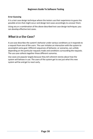 Beginners Guide To Software Testing
Page 30
Error Guessing
It is a test case design technique where the testers use their experience to guess the
possible errors that might occur and design test cases accordingly to uncover them.
Using any or a combination of the above described test case design techniques; you
can develop effective test cases.
What is a Use Case?
A use case describes the system’s behavior under various conditions as it responds to
a request from one of the users. The user initiates an interaction with the system to
accomplish some goal. Different sequences of behavior, or scenarios, can unfold,
depending on the particular requests made and conditions surrounding the requests.
The use case collects together those different scenarios.
Use cases are popular largely because they tell coherent stories about how the
system will behave in use. The users of the system get to see just what this new
system will be and get to react early.
 
