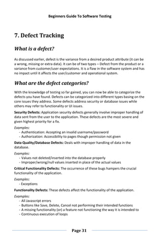 Beginners Guide To Software Testing
Page 31
7. Defect Tracking
What is a defect?
As discussed earlier, defect is the variance from a desired product attribute (it can be
a wrong, missing or extra data). It can be of two types – Defect from the product or a
variance from customer/user expectations. It is a flaw in the software system and has
no impact until it affects the user/customer and operational system.
What are the defect categories?
With the knowledge of testing so far gained, you can now be able to categorize the
defects you have found. Defects can be categorized into different types basing on the
core issues they address. Some defects address security or database issues while
others may refer to functionality or UI issues.
Security Defects: Application security defects generally involve improper handling of
data sent from the user to the application. These defects are the most severe and
given highest priority for a fix.
Examples:
- Authentication: Accepting an invalid username/password
- Authorization: Accessibility to pages though permission not given
Data Quality/Database Defects: Deals with improper handling of data in the
database.
Examples:
- Values not deleted/inserted into the database properly
- Improper/wrong/null values inserted in place of the actual values
Critical Functionality Defects: The occurrence of these bugs hampers the crucial
functionality of the application.
Examples:
- Exceptions
Functionality Defects: These defects affect the functionality of the application.
Examples:
- All Javascript errors
- Buttons like Save, Delete, Cancel not performing their intended functions
- A missing functionality (or) a feature not functioning the way it is intended to
- Continuous execution of loops
 