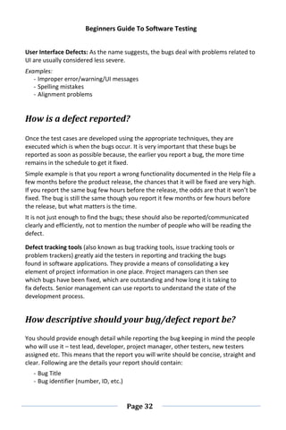 Beginners Guide To Software Testing
Page 32
User Interface Defects: As the name suggests, the bugs deal with problems related to
UI are usually considered less severe.
Examples:
- Improper error/warning/UI messages
- Spelling mistakes
- Alignment problems
How is a defect reported?
Once the test cases are developed using the appropriate techniques, they are
executed which is when the bugs occur. It is very important that these bugs be
reported as soon as possible because, the earlier you report a bug, the more time
remains in the schedule to get it fixed.
Simple example is that you report a wrong functionality documented in the Help file a
few months before the product release, the chances that it will be fixed are very high.
If you report the same bug few hours before the release, the odds are that it won’t be
fixed. The bug is still the same though you report it few months or few hours before
the release, but what matters is the time.
It is not just enough to find the bugs; these should also be reported/communicated
clearly and efficiently, not to mention the number of people who will be reading the
defect.
Defect tracking tools (also known as bug tracking tools, issue tracking tools or
problem trackers) greatly aid the testers in reporting and tracking the bugs
found in software applications. They provide a means of consolidating a key
element of project information in one place. Project managers can then see
which bugs have been fixed, which are outstanding and how long it is taking to
fix defects. Senior management can use reports to understand the state of the
development process.
How descriptive should your bug/defect report be?
You should provide enough detail while reporting the bug keeping in mind the people
who will use it – test lead, developer, project manager, other testers, new testers
assigned etc. This means that the report you will write should be concise, straight and
clear. Following are the details your report should contain:
- Bug Title
- Bug identifier (number, ID, etc.)
 