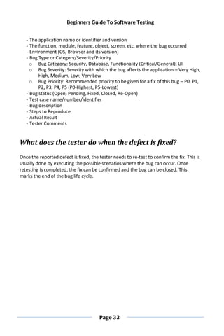 Beginners Guide To Software Testing
Page 33
- The application name or identifier and version
- The function, module, feature, object, screen, etc. where the bug occurred
- Environment (OS, Browser and its version)
- Bug Type or Category/Severity/Priority
o Bug Category: Security, Database, Functionality (Critical/General), UI
o Bug Severity: Severity with which the bug affects the application – Very High,
High, Medium, Low, Very Low
o Bug Priority: Recommended priority to be given for a fix of this bug – P0, P1,
P2, P3, P4, P5 (P0-Highest, P5-Lowest)
- Bug status (Open, Pending, Fixed, Closed, Re-Open)
- Test case name/number/identifier
- Bug description
- Steps to Reproduce
- Actual Result
- Tester Comments
What does the tester do when the defect is fixed?
Once the reported defect is fixed, the tester needs to re-test to confirm the fix. This is
usually done by executing the possible scenarios where the bug can occur. Once
retesting is completed, the fix can be confirmed and the bug can be closed. This
marks the end of the bug life cycle.
 