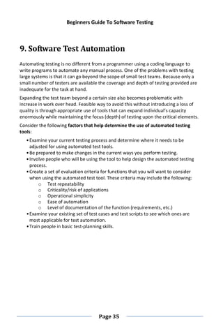 Beginners Guide To Software Testing
Page 35
9. Software Test Automation
Automating testing is no different from a programmer using a coding language to
write programs to automate any manual process. One of the problems with testing
large systems is that it can go beyond the scope of small test teams. Because only a
small number of testers are available the coverage and depth of testing provided are
inadequate for the task at hand.
Expanding the test team beyond a certain size also becomes problematic with
increase in work over head. Feasible way to avoid this without introducing a loss of
quality is through appropriate use of tools that can expand individual’s capacity
enormously while maintaining the focus (depth) of testing upon the critical elements.
Consider the following factors that help determine the use of automated testing
tools:
•Examine your current testing process and determine where it needs to be
adjusted for using automated test tools.
•Be prepared to make changes in the current ways you perform testing.
•Involve people who will be using the tool to help design the automated testing
process.
•Create a set of evaluation criteria for functions that you will want to consider
when using the automated test tool. These criteria may include the following:
o Test repeatability
o Criticality/risk of applications
o Operational simplicity
o Ease of automation
o Level of documentation of the function (requirements, etc.)
•Examine your existing set of test cases and test scripts to see which ones are
most applicable for test automation.
•Train people in basic test-planning skills.
 
