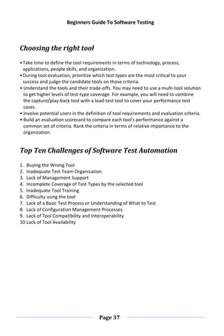 Beginners Guide To Software Testing
Page 37
Choosing the right tool
•Take time to define the tool requirements in terms of technology, process,
applications, people skills, and organization.
•During tool evaluation, prioritize which test types are the most critical to your
success and judge the candidate tools on those criteria.
• Understand the tools and their trade-offs. You may need to use a multi-tool solution
to get higher levels of test-type coverage. For example, you will need to combine
the capture/play-back tool with a load-test tool to cover your performance test
cases.
• Involve potential users in the definition of tool requirements and evaluation criteria.
• Build an evaluation scorecard to compare each tool's performance against a
common set of criteria. Rank the criteria in terms of relative importance to the
organization.
Top Ten Challenges of Software Test Automation
1. Buying the Wrong Tool
2. Inadequate Test Team Organization
3. Lack of Management Support
4. Incomplete Coverage of Test Types by the selected tool
5. Inadequate Tool Training
6. Difficulty using the tool
7. Lack of a Basic Test Process or Understanding of What to Test
8. Lack of Configuration Management Processes
9. Lack of Tool Compatibility and Interoperability
10.Lack of Tool Availability
 