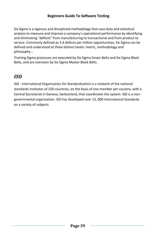 Beginners Guide To Software Testing
Page 39
Six Sigma is a rigorous and disciplined methodology that uses data and statistical
analysis to measure and improve a company's operational performance by identifying
and eliminating "defects" from manufacturing to transactional and from product to
service. Commonly defined as 3.4 defects per million opportunities, Six Sigma can be
defined and understood at three distinct levels: metric, methodology and
philosophy...
Training Sigma processes are executed by Six Sigma Green Belts and Six Sigma Black
Belts, and are overseen by Six Sigma Master Black Belts.
ISO
ISO - International Organization for Standardization is a network of the national
standards institutes of 150 countries, on the basis of one member per country, with a
Central Secretariat in Geneva, Switzerland, that coordinates the system. ISO is a non-
governmental organization. ISO has developed over 13, 000 International Standards
on a variety of subjects.
 