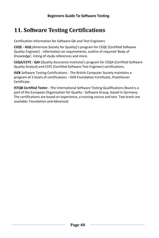Beginners Guide To Software Testing
Page 40
11. Software Testing Certifications
Certification Information for Software QA and Test Engineers
CSQE - ASQ (American Society for Quality)’s program for CSQE (Certified Software
Quality Engineer) - information on requirements, outline of required 'Body of
Knowledge', listing of study references and more.
CSQA/CSTE - QAI (Quality Assurance Institute)'s program for CSQA (Certified Software
Quality Analyst) and CSTE (Certified Software Test Engineer) certifications.
ISEB Software Testing Certifications - The British Computer Society maintains a
program of 2 levels of certifications - ISEB Foundation Certificate, Practitioner
Certificate.
ISTQB Certified Tester - The International Software Testing Qualifications Board is a
part of the European Organization for Quality - Software Group, based in Germany.
The certifications are based on experience, a training course and test. Two levels are
available: Foundation and Advanced.
 