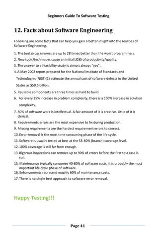 Beginners Guide To Software Testing
Page 41
12. Facts about Software Engineering
Following are some facts that can help you gain a better insight into the realities of
Software Engineering.
1. The best programmers are up to 28 times better than the worst programmers.
2. New tools/techniques cause an initial LOSS of productivity/quality.
3. The answer to a feasibility study is almost always “yes”.
4.A May 2002 report prepared for the National Institute of Standards and
Technologies (NIST)(1) estimate the annual cost of software defects in the United
States as $59.5 billion.
5. Reusable components are three times as hard to build
6. For every 25% increase in problem complexity, there is a 100% increase in solution
complexity.
7. 80% of software work is intellectual. A fair amount of it is creative. Little of it is
clerical.
8. Requirements errors are the most expensive to fix during production.
9. Missing requirements are the hardest requirement errors to correct.
10.Error-removal is the most time-consuming phase of the life cycle.
11.Software is usually tested at best at the 55-60% (branch) coverage level.
12.100% coverage is still far from enough.
13.Rigorous inspections can remove up to 90% of errors before the first test case is
run.
15. Maintenance typically consumes 40-80% of software costs. It is probably the most
important life cycle phase of software.
16. Enhancements represent roughly 60% of maintenance costs.
17.There is no single best approach to software error removal.
Happy Testing!!!
 
