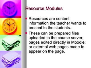 Resource Modules Resources are content: information the teacher wants to present to the students. These can be prepared files uploaded to the course server; pages edited directly in Moodle; or external web pages made to appear on the page. 