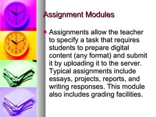 Assignment Modules Assignments allow the teacher to specify a task that requires students to prepare digital content (any format) and submit it by uploading it to the server. Typical assignments include essays, projects, reports, and writing responses. This module also includes grading facilities. 