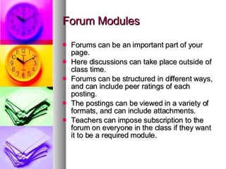 Forum Modules Forums can be an important part of your page. Here discussions can take place outside of class time. Forums can be structured in different ways, and can include peer ratings of each posting. The postings can be viewed in a variety of formats, and can include attachments.  Teachers can impose subscription to the forum on everyone in the class if they want it to be a required module. 