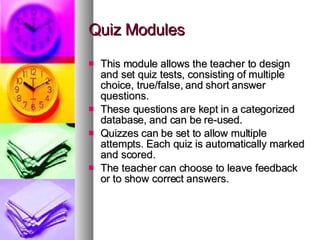 Quiz Modules This module allows the teacher to design and set quiz tests, consisting of multiple choice, true/false, and short answer questions. These questions are kept in a categorized database, and can be re-used.  Quizzes can be set to allow multiple attempts. Each quiz is automatically marked and scored. The teacher can choose to leave feedback or to show correct answers.  