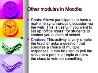Other modules in Moodle: Chats:  Allows participants to have a real-time synchronous discussion via the web. This is useful if you want to set up “office hours” for students to contact you outside of school. Choices:  This activity is very simple; the teacher asks a question that specifies a choice of multiple responses. It can be used to poll the class on a particular topic or allow the class to vote on something. 
