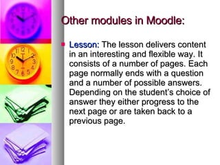 Other modules in Moodle: Lesson:  The lesson delivers content in an interesting and flexible way. It consists of a number of pages. Each page normally ends with a question and a number of possible answers. Depending on the student’s choice of answer they either progress to the next page or are taken back to a previous page. 