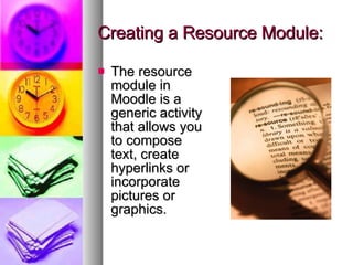 Creating a Resource Module: The resource module in Moodle is a generic activity that allows you to compose text, create hyperlinks or incorporate pictures or graphics. 