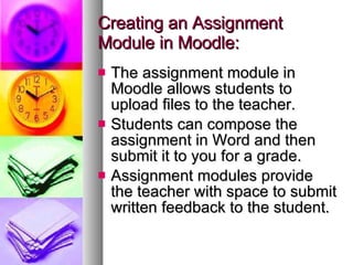 Creating an Assignment Module in Moodle: The assignment module in Moodle allows students to upload files to the teacher. Students can compose the assignment in Word and then submit it to you for a grade.  Assignment modules provide the teacher with space to submit written feedback to the student. 