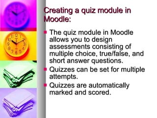 Creating a quiz module in Moodle: The quiz module in Moodle allows you to design assessments consisting of multiple choice, true/false, and short answer questions. Quizzes can be set for multiple attempts. Quizzes are automatically marked and scored. 