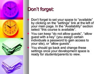 Don’t forget: Don’t forget to set your space to “available” by clicking on the “settings” link at the left of your main page. In the “Availability” section select “this course is available”. You can keep “do not allow guests”, “allow guest with a key” (you assign certain individuals a password to gain access to your site), or “allow guests”. You should go back and change these settings once your development space is ready for students/parents to view. 