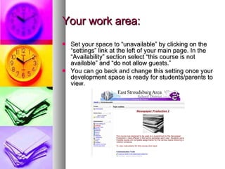 Your work area: Set your space to “unavailable” by clicking on the “settings” link at the left of your main page. In the “Availability” section select “this course is not available” and “do not allow guests.” You can go back and change this setting once your development space is ready for students/parents to view. 