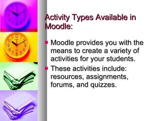 Activity Types Available in Moodle: Moodle provides you with the means to create a variety of activities for your students. These activities include: resources, assignments, forums, and quizzes.  