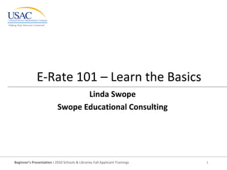Beginner’s Presentation I 2010 Schools & Libraries Fall Applicant Trainings 1
E-Rate 101 – Learn the Basics
Linda Swope
Swope Educational Consulting
 