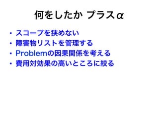 何をしたか プラスα
•  スコープを狭めない
•  障害物リストを管理する
•  Problemの因果関係を考える
•  費用対効果の高いところに絞る
 