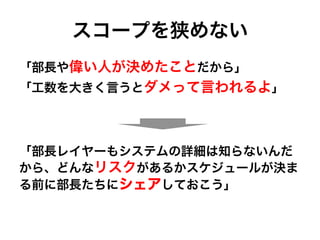 スコープを狭めない
「部長や偉い人が決めたことだから」
「工数を大きく言うとダメって言われるよ」
「部長レイヤーもシステムの詳細は知らないんだ
から、どんなリスクがあるかスケジュールが決ま
る前に部長たちにシェアしておこう」
 