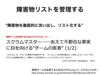 障害物リストを管理する
開発チームを改善するためのスクラムTips（7）：スクラムマスター 	
  
h&p://www.atmarkit.co.jp/ait/arCcles/1205/30/news130.html	
障害物を徹底的に洗い出し、リスト化する
 