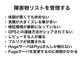 障害物リストを管理する
•  体調が悪くても休めない
•  見積が大きくズレる事が多い
•  検証環境が最新になっていない
•  OPSとの連絡方法がシェアされてない
•  レビューする人が偏る
•  プルリクが放置される
•  HogeサーバはPiyoさんしか触れない
•  Fugaサーバを変更するのに時間がかかる
 