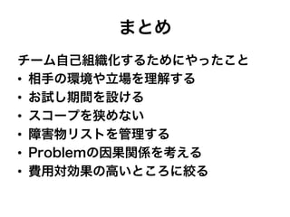 まとめ
チーム自己組織化するためにやったこと
•  相手の環境や立場を理解する
•  お試し期間を設ける
•  スコープを狭めない
•  障害物リストを管理する
•  Problemの因果関係を考える
•  費用対効果の高いところに絞る
 