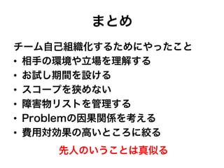 まとめ
チーム自己組織化するためにやったこと
•  相手の環境や立場を理解する
•  お試し期間を設ける
•  スコープを狭めない
•  障害物リストを管理する
•  Problemの因果関係を考える
•  費用対効果の高いところに絞る
先人のいうことは真似る
 