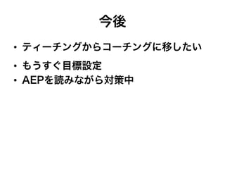 今後
•  ティーチングからコーチングに移したい
•  もうすぐ目標設定
•  AEPを読みながら対策中
 