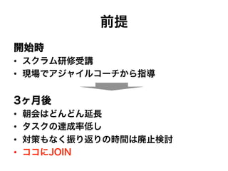 前提
開始時
•  スクラム研修受講
•  現場でアジャイルコーチから指導
3ヶ月後
•  朝会はどんどん延長
•  タスクの達成率低し
•  対策もなく振り返りの時間は廃止検討
•  ココにJOIN
 