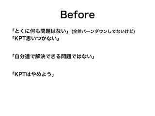Before
「とくに何も問題はない」(全然バーンダウンしてないけど)
「KPT思いつかない」
「自分達で解決できる問題ではない」
「KPTはやめよう」
 