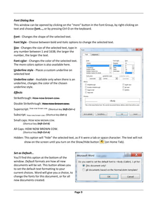 Page 9
Font Dialog Box
This window can be opened by clicking on the "more" button in the Font Group, by right‐clicking on
text and choose Font..., or by pressing Ctrl‐D on the keyboard.
Font ‐ Changes the shape of the selected text.
Font Style ‐ Choose between bold and italic options to change the selected text.
Size ‐ Changes the size of the selected text, type in
any number between 1 and 1638; the larger the
number, the larger the text.
Font color ‐ Changes the color of the selected text.
The more colors option is also available here.
Underline style ‐ Places a custom underline on
selected text
Underline color ‐ Available only when there is an
underline, changes the color of the chosen
underline style.
Effects
Strikethrough: How now brown cow.
Double Strikethrough: How now brown cow.
Superscript: How now brown cow.
(Shortcut key Shift‐Ctrl‐=)
Subscript: How now brown cow. (Shortcut key Ctrl‐=)
Small caps: HOW NOW BROWN COW.
(Shortcut key Shift‐Ctrl‐K)
All Caps: HOW NOW BROWN COW.
(Shortcut key Shift‐Ctrl‐A)
Hidden: This option will “hide” the selected text, as if it were a tab or space character. The text will not
show on the screen until you turn on the Show/Hide button (on Home Tab).
Set as Default…
You’ll find this option at the bottom of the
window. Default formats are how all new
documents will be set. This button allows you
to set the default text formatting to your
current choices. Word will give you a choice, to
change the fonts for this document, or for all
new documents created.
 