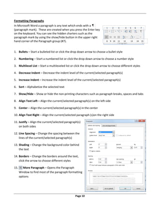 Page 10
Formatting Paragraphs
In Microsoft Word a paragraph is any text which ends with a
(paragraph mark). These are created when you press the Enter key
on the keyboard. You can see the hidden charters such as the
paragraph mark by using the show/hide button in the upper right
hand corner of the Paragraph group (#7).
1. Bullets – Start a bulleted list or click the drop down arrow to choose a bullet style
2. Numbering – Start a numbered list or click the drop down arrow to choose a number style
3. Multilevel List – Start a multileveled list or click the drop down arrow to choose different styles
4. Decrease Indent – Decrease the indent level of the current/selected paragraph(s)
5. Increase Indent – Increase the indent level of the current/selected paragraph(s)
6. Sort – Alphabetize the selected text
7. Show/Hide – Show or hide the non‐printing characters such as paragraph breaks, spaces and tabs
8. Align Text Left – Align the current/selected paragraph(s) on the left side
9. Center – Align the current/selected paragraph(s) in the center
10. Align Text Right – Align the current/selected paragraph (s)on the right side
11. Justify – Align the current/selected paragraph(s)
on both sides
12. Line Spacing – Change the spacing between the
lines of the current/selected paragraph(s)
13. Shading – Change the background color behind
the text
14. Borders – Change the borders around the text,
click the arrow to choose different styles
15. More Paragraph – Opens the Paragraph
Window to find most of the paragraph formatting
options
1 2 3 4 5 6 7
8 9 10 11 12 13 14 15
 
