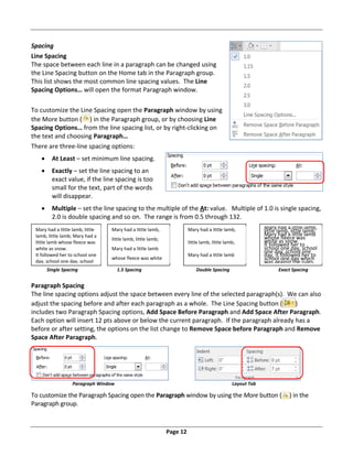Page 12
Spacing
Line Spacing
The space between each line in a paragraph can be changed using
the Line Spacing button on the Home tab in the Paragraph group.
This list shows the most common line spacing values. The Line
Spacing Options… will open the format Paragraph window.
To customize the Line Spacing open the Paragraph window by using
the More button ( ) in the Paragraph group, or by choosing Line
Spacing Options… from the line spacing list, or by right‐clicking on
the text and choosing Paragraph…
There are three‐line spacing options:
 At Least – set minimum line spacing.
 Exactly – set the line spacing to an
exact value, if the line spacing is too
small for the text, part of the words
will disappear.
 Multiple – set the line spacing to the multiple of the At: value. Multiple of 1.0 is single spacing,
2.0 is double spacing and so on. The range is from 0.5 through 132.
Single Spacing 1.5 Spacing Double Spacing Exact Spacing
Paragraph Spacing
The line spacing options adjust the space between every line of the selected paragraph(s). We can also
adjust the spacing before and after each paragraph as a whole. The Line Spacing button ( )
includes two Paragraph Spacing options, Add Space Before Paragraph and Add Space After Paragraph.
Each option will insert 12 pts above or below the current paragraph. If the paragraph already has a
before or after setting, the options on the list change to Remove Space before Paragraph and Remove
Space After Paragraph.
Paragraph Window Layout Tab
To customize the Paragraph Spacing open the Paragraph window by using the More button ( ) in the
Paragraph group.
Mary had a little lamb, little
lamb, little lamb; Mary had a
little lamb whose fleece was
white as snow.
It followed her to school one
day, school one day, school
Mary had a little lamb,
little lamb, little lamb;
Mary had a little lamb
whose fleece was white
Mary had a little lamb,
little lamb, little lamb;
Mary had a little lamb
Mary had a little lamb,
little lamb, little lamb;
Mary had a little lamb
whose fleece was
white as snow.
It followed her to
school one day, school
one day, school one
day, it followed her to
school one day which
was against the rules.
d h h ld
 