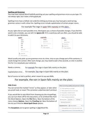 Page 13
Spelling and Grammar
You may have noticed Word helpfully pointing out your spelling and grammar errors as you type. It's
not always right, but it does a fairly good job.
Spelling errors have a telltale red underline letting you know you may have got a word wrong,
grammar comes in with a blue line. Spelling errors include capitalization of certain proper nouns.
As you right‐click on each possible error, Word gives you a choice of possible changes. If you feel the
word is not a mistake, you can tell it to Ignore All. If it's a word you will use often, you should be able
to add it to your dictionary.
Word usually only picks up one grammar error at a time, since as you change part of the sentence, it
could change the context. After each change, you may need to wait a few seconds, or click in another
line for it to reevaluate your sentence.
Needs a comma…
Capitalization error…
But of course no tool is perfect, what I meant to say was RAIN.
Hide Errors
You can correct the marked "errors" as they appear, or later when
you proof read, or never! The correction underlines don't printout.
If you would like to stop Word from showing you the misspellings,
you can turn them off for this document, or for all Word files from
the Word Options. Open the File Menu. Near the bottom of the
menu choose Options. Open the Proofing tab. Near the bottom of
the list you'll find the Word Spell Check options.
The Exceptions are to ignore spelling in THIS Word file.
 