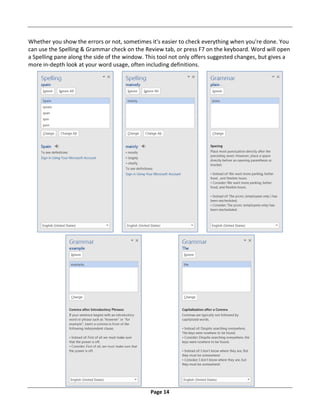 Page 14
Whether you show the errors or not, sometimes it's easier to check everything when you're done. You
can use the Spelling & Grammar check on the Review tab, or press F7 on the keyboard. Word will open
a Spelling pane along the side of the window. This tool not only offers suggested changes, but gives a
more in‐depth look at your word usage, often including definitions.
 