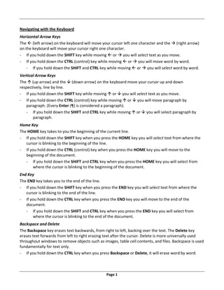 Page 1
Navigating with the Keyboard
Horizontal Arrow Keys
The  (left arrow) on the keyboard will move your cursor left one character and the  (right arrow)
on the keyboard will move your cursor right one character.
‐ If you hold down the SHIFT key while moving  or  you will select text as you move.
‐ If you hold down the CTRL (control) key while moving  or  you will move word by word.
‐ If you hold down the SHIFT and CTRL key while moving  or  you will select word by word.
Vertical Arrow Keys
The  (up arrow) and the  (down arrow) on the keyboard move your cursor up and down
respectively, line by line.
‐ If you hold down the SHIFT key while moving  or  you will select text as you move.
‐ If you hold down the CTRL (control) key while moving  or  you will move paragraph by
paragraph. (Every Enter (¶) is considered a paragraph).
‐ If you hold down the SHIFT and CTRL key while moving  or  you will select paragraph by
paragraph.
Home Key
The HOME key takes to you the beginning of the current line.
‐ If you hold down the SHIFT key when you press the HOME key you will select text from where the
cursor is blinking to the beginning of the line.
‐ If you hold down the CTRL (control) key when you press the HOME key you will move to the
beginning of the document.
‐ If you hold down the SHIFT and CTRL key when you press the HOME key you will select from
where the cursor is blinking to the beginning of the document.
End Key
The END key takes you to the end of the line.
‐ If you hold down the SHIFT key when you press the END key you will select text from where the
cursor is blinking to the end of the line.
‐ If you hold down the CTRL key when you press the END key you will move to the end of the
document.
‐ If you hold down the SHIFT and CTRL key when you press the END key you will select from
where the cursor is blinking to the end of the document.
Backspace and Delete
The Backspace key erases text backwards, from right to left, backing over the text. The Delete key
erases text forwards from left to right erasing text after the cursor. Delete is more universally used
throughout windows to remove objects such as images, table cell contents, and files. Backspace is used
fundamentally for text only.
‐ If you hold down the CTRL key when you press Backspace or Delete, it will erase word by word.
 