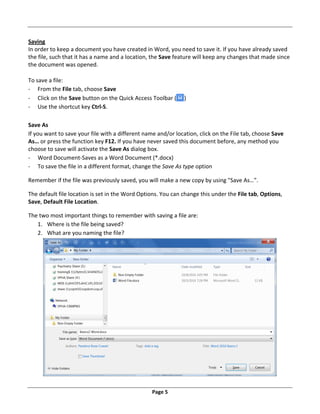Page 5
Saving
In order to keep a document you have created in Word, you need to save it. If you have already saved
the file, such that it has a name and a location, the Save feature will keep any changes that made since
the document was opened.
To save a file:
‐ From the File tab, choose Save
‐ Click on the Save button on the Quick Access Toolbar ( )
‐ Use the shortcut key Ctrl‐S.
Save As
If you want to save your file with a different name and/or location, click on the File tab, choose Save
As… or press the function key F12. If you have never saved this document before, any method you
choose to save will activate the Save As dialog box.
‐ Word Document‐Saves as a Word Document (*.docx)
‐ To save the file in a different format, change the Save As type option
Remember if the file was previously saved, you will make a new copy by using "Save As…".
The default file location is set in the Word Options. You can change this under the File tab, Options,
Save, Default File Location.
The two most important things to remember with saving a file are:
1. Where is the file being saved?
2. What are you naming the file?
 