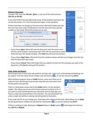 Page 6
Closing a Document
To close a file, from the File tab Close, or use one of the shortcut keys
(Ctrl‐F4, or Ctrl‐W).
If you click the X in the top right‐hand corner of the window it will close the
current document. If it is the only document open, it will exit Word.
If there have been no changes to the document, Word will simply close the
file, but if you have made modifications since the document was opened,
created, or last saved, Word will prompt you to save.
‐ If you choose Save ‐Word will save the document with the same name
into the same location, it previously had. If this file has never been saved,
Word will open the SaveAs window. (The Enter key will push this button.)
‐ If you choose Don’t Save ‐Word will close the window and you will lose any changes since the last
time the document was saved.
‐ If you choose Cancel ‐Word will forget that you asked it to close the file and place you back in the
document. (The Esc key will push this button.)
Undo, Redo and Repeat
Word keeps track of most tasks you perform until you exit. Tasks such as formatting and deleting, can
be undone. From the Quick Access Toolbar click the button ( ), or use the shortcut key Ctrl‐Z.
Most windows programs have an Undo feature; many only allow you to
undo one task. Word keeps track of each step that you have done since
the document was opened.
There is a drop‐down arrow next to the Undo button, on the standard
toolbar. This allows you to see a list of every step you’ve done so far. If
you want to undo something that you have done several steps ago, you
have to undo every step between now and then. You cannot go back and
undo a single task without undoing everything back to that point.
If you undo too far, or you change your mind about the undoing of that task, Word allows you to Redo.
On the Quick Access Toolbar you will find the redo button ( ), or use the shortcut key Ctrl‐Y.
If there is nothing to redo, Word puts a Repeat feature in Redo’s place ( ) and assigns the shortcut
key (Ctrl‐Y) to Repeat.
 